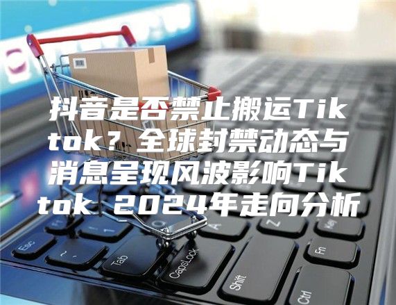 抖音是否禁止搬运Tiktok？全球封禁动态与消息呈现风波影响Tiktok 2025年走向分析