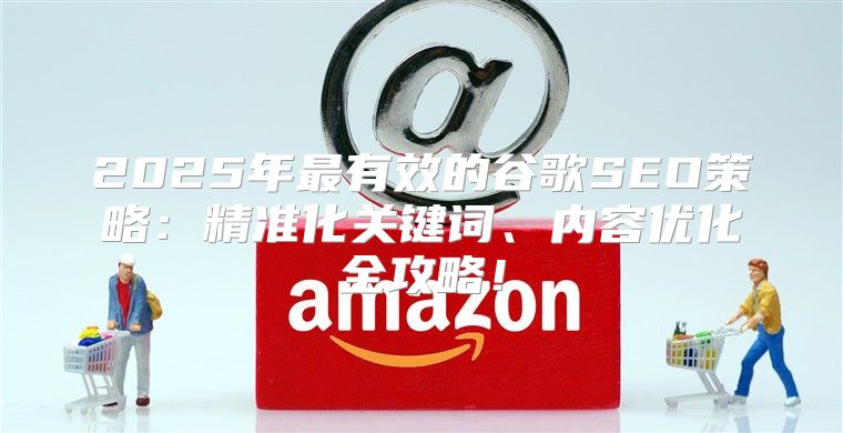 2025年最有效的谷歌SEO策略：精准化关键词、内容优化全攻略！