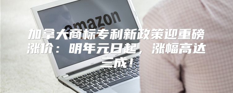 加拿大商标专利新政策迎重磅涨价：明年元日起，涨幅高达三成！