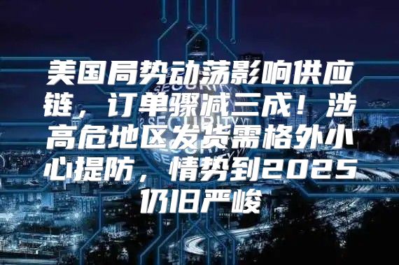 美国局势动荡影响供应链，订单骤减三成！涉高危地区发货需格外小心提防，情势到2025仍旧严峻