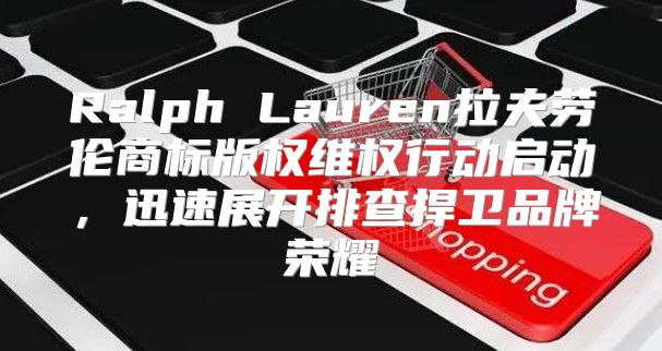 Ralph Lauren拉夫劳伦商标版权维权行动启动，迅速展开排查捍卫品牌荣耀