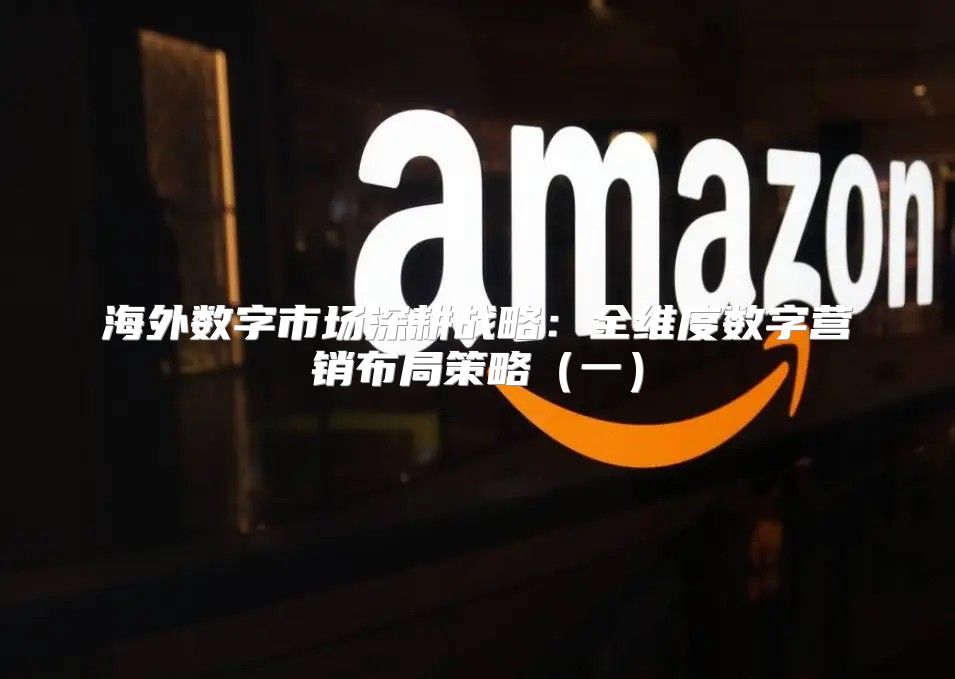 海外数字市场深耕战略：全维度数字营销布局策略一