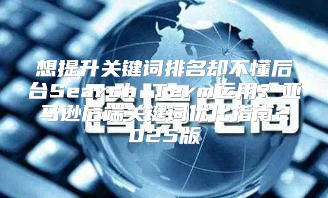 想提升关键词排名却不懂后台Search Term运用？亚马逊后端关键词优化指南2025版