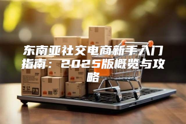 东南亚社交电商新手入门指南：2025版概览与攻略