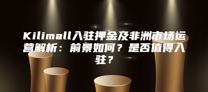 Kilimall入驻押金及非洲市场运营解析：前景如何？是否值得入驻？