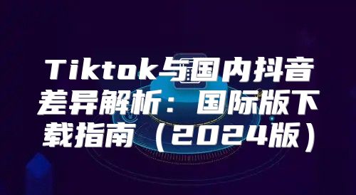 Tiktok与国内抖音差异解析：国际版下载指南2025版