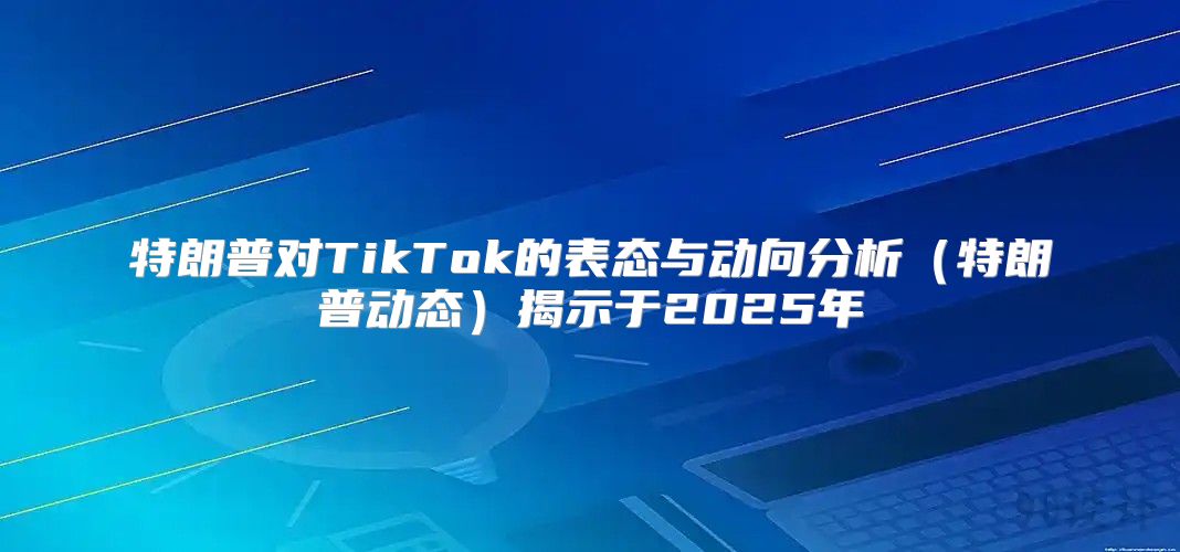 特朗普对TikTok的表态与动向分析特朗普动态揭示于2025年