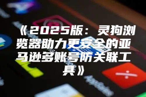 2025版：灵狗浏览器助力更安全的亚马逊多账号防关联工具