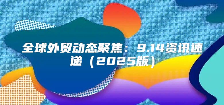 全球外贸动态聚焦：9.14资讯速递2025版