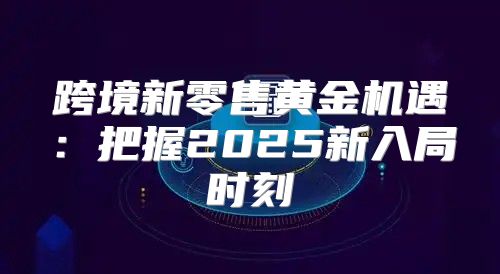 跨境新零售黄金机遇：把握2025新入局时刻