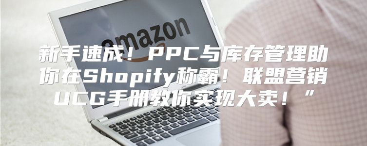 新手速成！PPC与库存管理助你在Shopify称霸！联盟营销UCG手册教你实现大卖！”