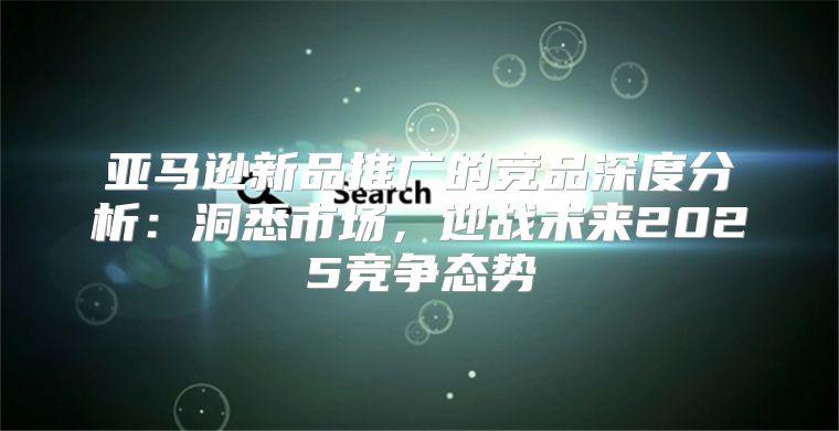 亚马逊新品推广的竞品深度分析：洞悉市场，迎战未来2025竞争态势