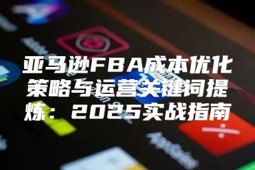 亚马逊FBA成本优化策略与运营关键词提炼：2025实战指南