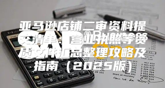 亚马逊店铺二审资料提交清单：营业执照等资质文件汇总整理攻略及指南2025版