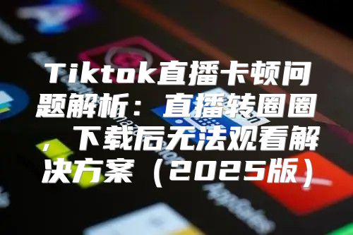 Tiktok直播卡顿问题解析：直播转圈圈，下载后无法观看解决方案2025版
