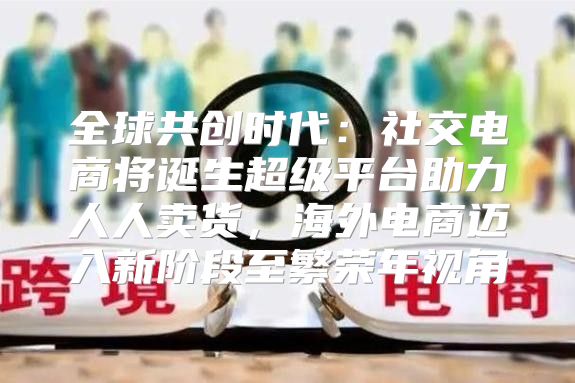 全球共创时代：社交电商将诞生超级平台助力人人卖货，海外电商迈入新阶段至繁荣年视角