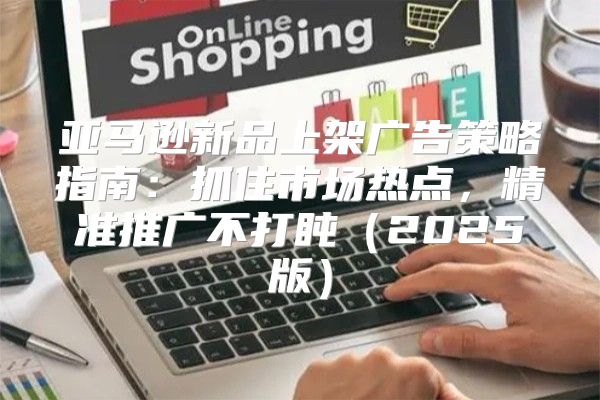 亚马逊新品上架广告策略指南：抓住市场热点，精准推广不打盹2025版