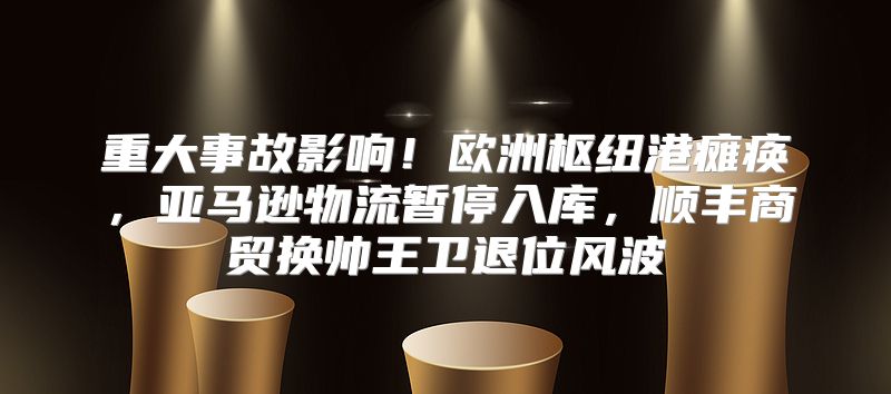 重大事故影响！欧洲枢纽港瘫痪，亚马逊物流暂停入库，顺丰商贸换帅王卫退位风波