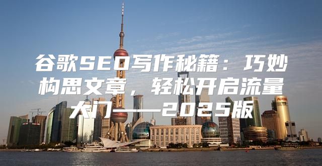 谷歌SEO写作秘籍：巧妙构思文章，轻松开启流量大门——2025版