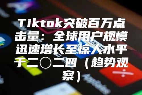 Tiktok突破百万点击量：全球用户规模迅速增长至惊人水平于二〇二四趋势观察