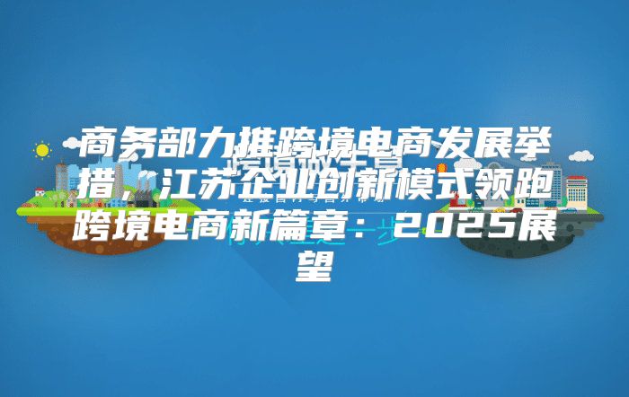商务部力推跨境电商发展举措，江苏企业创新模式领跑跨境电商新篇章：2025展望