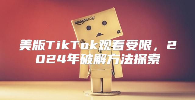 美版TikTok观看受限，2025年破解方法探索