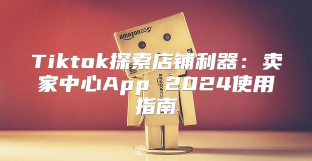 Tiktok探索店铺利器：卖家中心App 2025使用指南