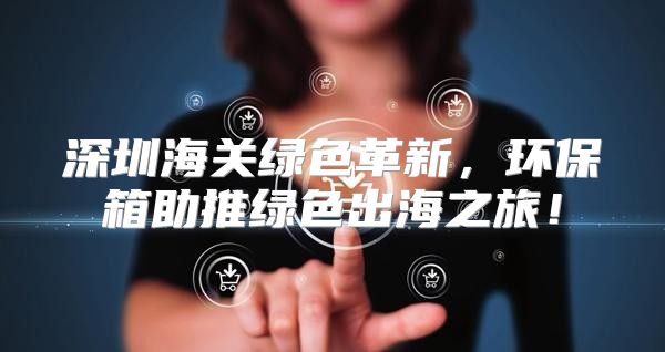 深圳海关绿色革新，环保箱助推绿色出海之旅！