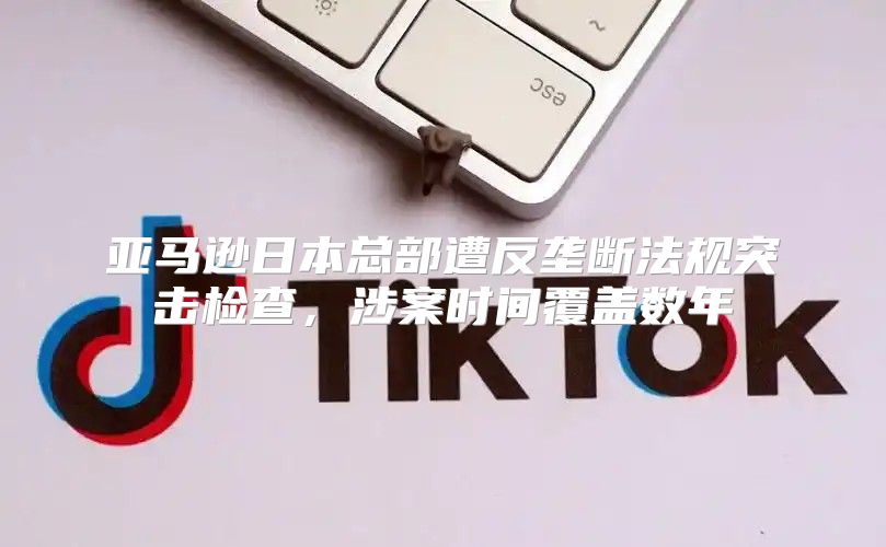 亚马逊日本总部遭反垄断法规突击检查，涉案时间覆盖数年