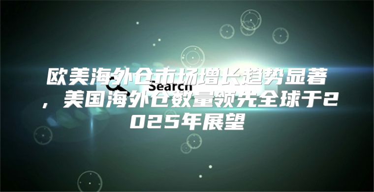 欧美海外仓市场增长趋势显著，美国海外仓数量领先全球于2025年展望
