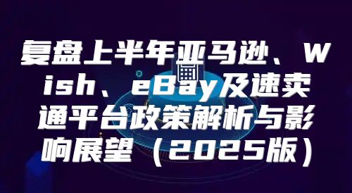 复盘上半年亚马逊、Wish、eBay及速卖通平台政策解析与影响展望2025版