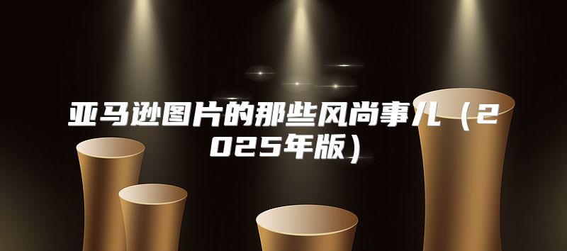 亚马逊图片的那些风尚事儿2025年版