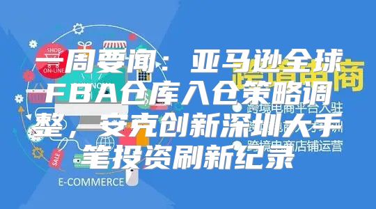 一周要闻：亚马逊全球FBA仓库入仓策略调整，安克创新深圳大手笔投资刷新纪录