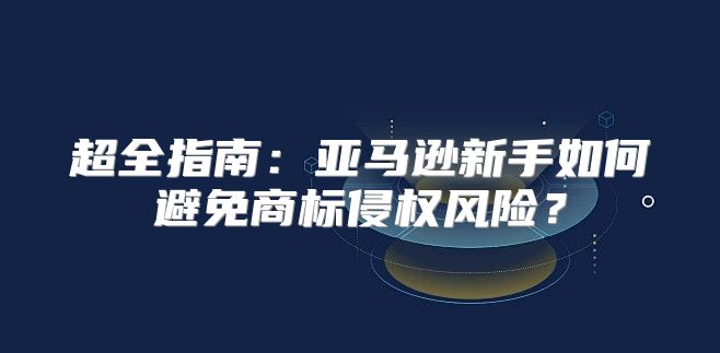超全指南：亚马逊新手如何避免商标侵权风险？