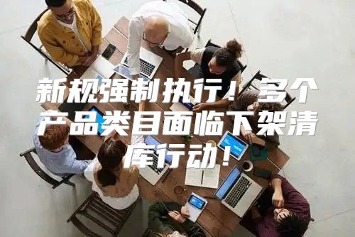新规强制执行！多个产品类目面临下架清库行动！