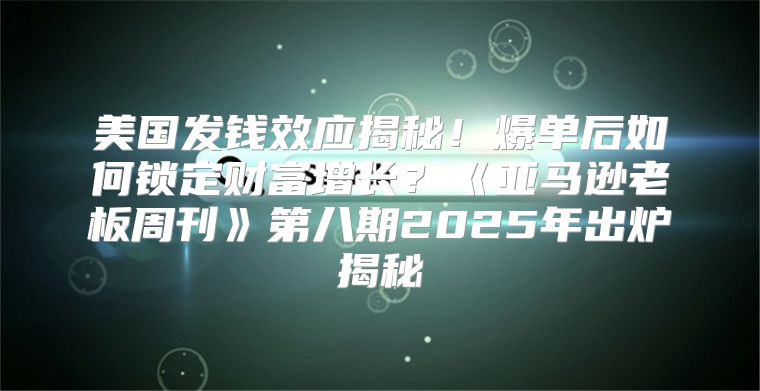 美国发钱效应揭秘！爆单后如何锁定财富增长？亚马逊老板周刊第八期2025年出炉揭秘