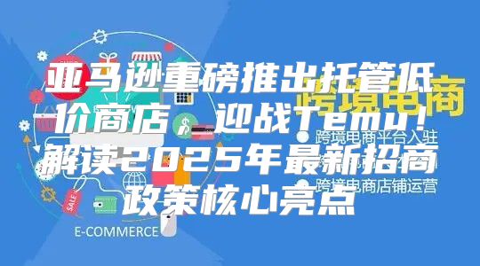 亚马逊重磅推出托管低价商店，迎战Temu！解读2025年最新招商政策核心亮点