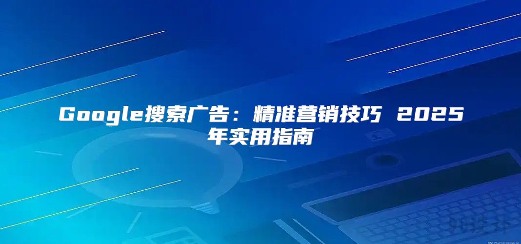 Google搜索广告：精准营销技巧 2025年实用指南