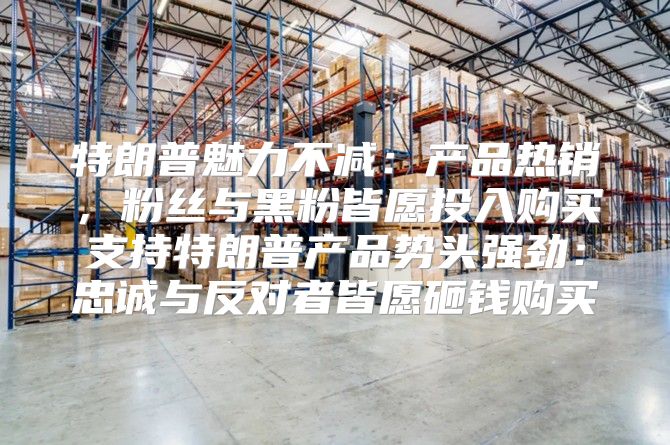 特朗普魅力不减：产品热销，粉丝与黑粉皆愿投入购买支持特朗普产品势头强劲：忠诚与反对者皆愿砸钱购买