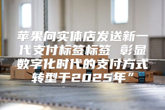 苹果向实体店发送新一代支付标签标签 彰显数字化时代的支付方式转型于2025年”