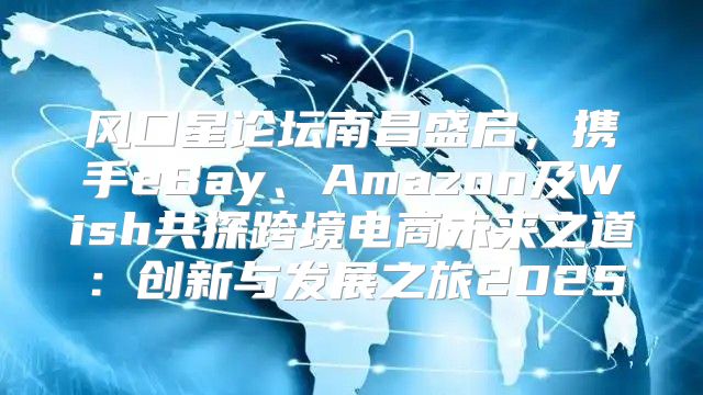 风口星论坛南昌盛启，携手eBay、Amazon及Wish共探跨境电商未来之道：创新与发展之旅2025