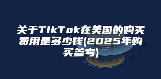 关于TikTok在美国的购买费用是多少钱(2025年购买参考)