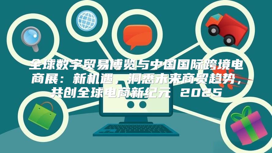 全球数字贸易博览与中国国际跨境电商展：新机遇，洞悉未来商贸趋势，共创全球电商新纪元 2025