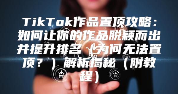 TikTok作品置顶攻略：如何让你的作品脱颖而出并提升排名为何无法置顶？解析揭秘附教程