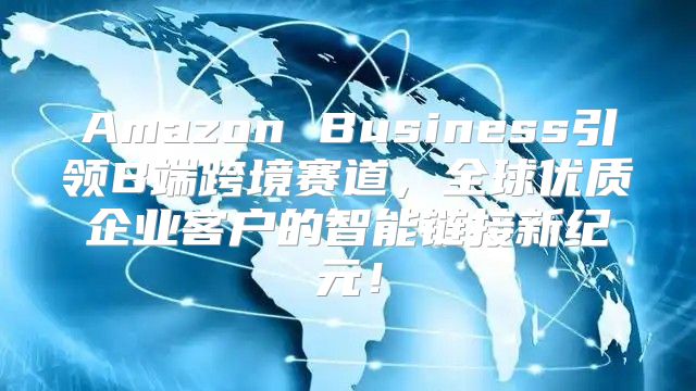 Amazon Business引领B端跨境赛道，全球优质企业客户的智能链接新纪元！