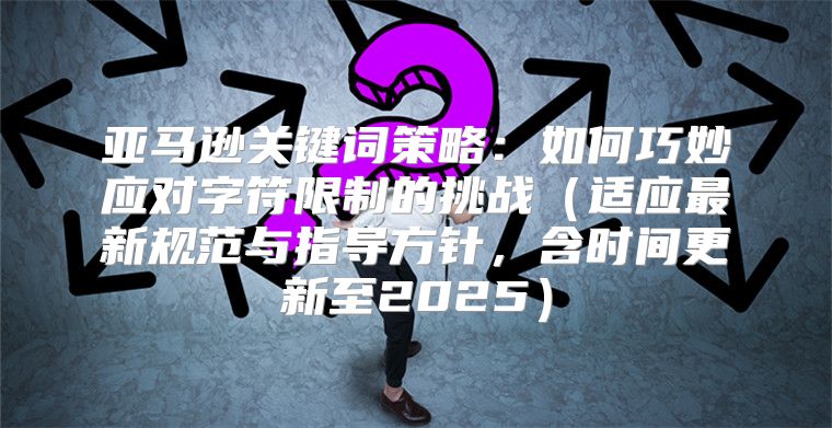 亚马逊关键词策略：如何巧妙应对字符限制的挑战适应最新规范与指导方针，含时间更新至2025
