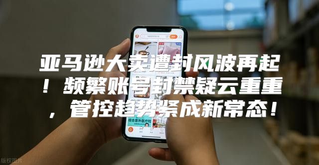 亚马逊大卖遭封风波再起！频繁账号封禁疑云重重，管控趋势紧成新常态！