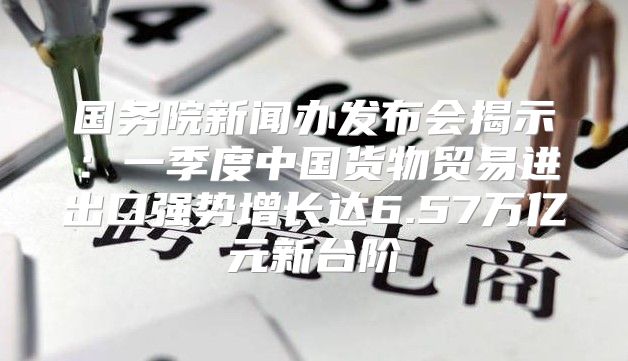 国务院新闻办发布会揭示：一季度中国货物贸易进出口强势增长达6.57万亿元新台阶