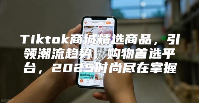 Tiktok商城精选商品，引领潮流趋势，购物首选平台，2025时尚尽在掌握
