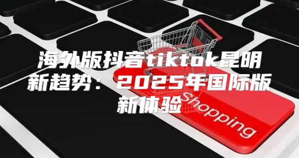 海外版抖音tiktok昆明新趋势：2025年国际版新体验